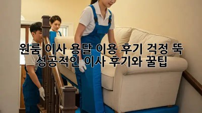 원룸 이사, 용달 이용 후기: 걱정 뚝! 성공적인 이사 후기와 꿀팁